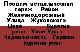 Продам металлический гараж. › Район ­ Железнодорожный › Улица ­ Жуковского › Цена ­ 65 000 - Бурятия респ., Улан-Удэ г. Недвижимость » Гаражи   . Бурятия респ.